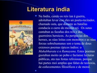 Literatura indiaLiteratura india
 Na India, cando os reis ían á guerra,
adoitaban levar con eles un poeta-recitador,
chamado suta, que durante as batallas
conducía o carro do mesmo rei. Os sutas
cantaban as fazañas dos reis e dos
guerreiros heroicos. As peripecias dos
heroes, as súas loitas con monstros e as súas
forzas sobrehumanas son o tema de dous
extensos poemas épicos indios: o
Mahabharata e o Ramayana. Estes poemas
gustaban moito ao pobo e facíanse lecturas
públicas, ata nas festas relixiosas, porque
hai partes moi amplas que falan de teoloxía,
de coñecementos filosóficos e de moral.

 