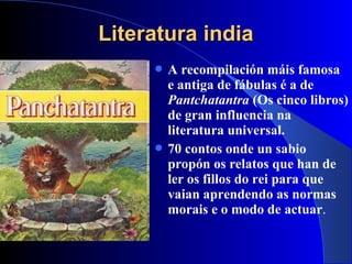 Literatura indiaLiteratura india
 A recompilación máis famosa
e antiga de fábulas é a de
Pantchatantra (Os cinco libros)
de gran influencia na
literatura universal.
 70 contos onde un sabio
propón os relatos que han de
ler os fillos do rei para que
vaian aprendendo as normas
morais e o modo de actuar.
 