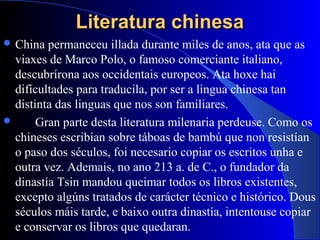 Literatura chinesaLiteratura chinesa
 China permaneceu illada durante miles de anos, ata que as
viaxes de Marco Polo, o famoso comerciante italiano,
descubrírona aos occidentais europeos. Ata hoxe hai
dificultades para traducila, por ser a lingua chinesa tan
distinta das linguas que nos son familiares.
 Gran parte desta literatura milenaria perdeuse. Como os
chineses escribían sobre táboas de bambú que non resistían
o paso dos séculos, foi necesario copiar os escritos unha e
outra vez. Ademais, no ano 213 a. de C., o fundador da
dinastía Tsin mandou queimar todos os libros existentes,
excepto algúns tratados de carácter técnico e histórico. Dous
séculos máis tarde, e baixo outra dinastía, intentouse copiar
e conservar os libros que quedaran.
 