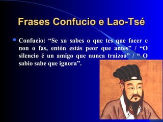 Frases Confucio e Lao-TséFrases Confucio e Lao-Tsé
 Confucio: “Se xa sabes o que tes que facer e
non o fas, entón estás peor que antes” / “O
silencio é un amigo que nunca traizoa” / “ O
sabio sabe que ignora”.
 