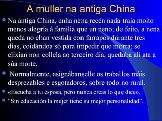 A muller na antiga ChinaA muller na antiga China
Na antiga China, unha nena recén nada traía moito
menos alegría á familia que un neno; de feito, a nena
queda no chan vestida con farrapos durante tres
días, coidándoa só para impedir que morra; se
elixían non collela ao terceiro día, quedaba alí ata a
súa morte.
 Normalmente, asignábanselle os traballos máis
desprezables e esgotadores, sobre todo no rural.
 «Escucha a tu esposa, pero nunca creas lo que dice».
 “Sin educación la mujer tiene su mejor personalidad”.
 