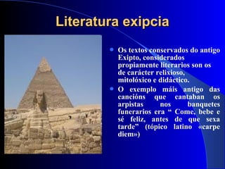 Literatura exipciaLiteratura exipcia
 Os textos conservados do antigo
Exipto, considerados
propiamente literarios son os
de carácter relixioso,
mitolóxico e didáctico.
 O exemplo máis antigo das
cancións que cantaban os
arpistas nos banquetes
funerarios era “ Come, bebe e
sé feliz, antes de que sexa
tarde” (tópico latino «carpe
diem»)
 