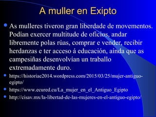 A muller en ExiptoA muller en Exipto
As mulleres tiveron gran liberdade de movementos.
Podían exercer multitude de oficios, andar
libremente polas rúas, comprar e vender, recibir
herdanzas e ter acceso á educación, aínda que as
campesiñas desenvolvían un traballo
extremadamente duro.
 https://historiae2014.wordpress.com/2015/03/25/mujer-antiguo-
egipto/
 https://www.ecured.cu/La_mujer_en_el_Antiguo_Egipto
 http://cisav.mx/la-libertad-de-las-mujeres-en-el-antiguo-egipto/
 