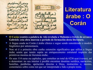 LiteraturaLiteratura
árabe : Oárabe : O
CoránCorán
 O Corán (contén a palabra de Alá revelada a Mahoma a través do arcanxo
Gabriel): esta obra marcou o período de formación desta literatura.
 A lingua usada no Corán é árabe clásico e segue sendo considerado o modelo
lingüístico por antonomasia.
 Non só é a primeira obra cunha extensión significativa que utiliza a lingua
árabe senón que tamén supón un enriquecemento estrutural respecto das
primitivas mostras de literatura árabe.
 Os seus 114 suras ou capítulos, que conteñen un total de 6236 ayat (versos), así
o demostran: no seu interior é posible encontrar doutrina xurídica, narracións,
homilías, parábolas, apelacións directas a Deus, instrucións e, mesmo,
comentarios sobre como ten que ser interpretado e lido o propio texto.
 