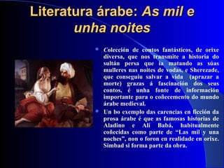 Literatura árabe:Literatura árabe: As mil eAs mil e
unha noitesunha noites
 Colección de contos fantásticos, de orixe
diversa, que nos transmite a historia do
sultán persa que ía matando as súas
mulleres nas noites de vodas, e Sherezade,
que conseguiu salvar a vida (aprazar a
morte) grazas á fascinación dos seus
contos, é unha fonte de información
importante para o coñecemento do mundo
árabe medieval.
 Un bo exemplo das carencias en ficción da
prosa árabe é que as famosas historias de
Aladino e Alí Babá, habitualmente
coñecidas como parte de “Las mil y una
noches”, non o foron en realidade en orixe.
Simbad si forma parte da obra.
 