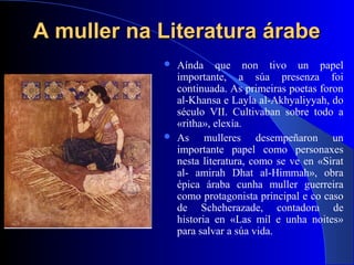 A muller na Literatura árabeA muller na Literatura árabe
 Aínda que non tivo un papel
importante, a súa presenza foi
continuada. As primeiras poetas foron
al-Khansa e Layla al-Akhyaliyyah, do
século VII. Cultivaban sobre todo a
«ritha», elexía.
 As mulleres desempeñaron un
importante papel como personaxes
nesta literatura, como se ve en «Sirat
al- amirah Dhat al-Himmah», obra
épica áraba cunha muller guerreira
como protagonista principal e co caso
de Scheherazade, contadora de
historia en «Las mil e unha noites»
para salvar a súa vida.
 