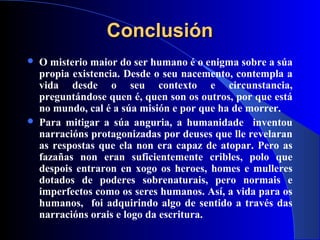 ConclusiónConclusión
 O misterio maior do ser humano é o enigma sobre a súa
propia existencia. Desde o seu nacemento, contempla a
vida desde o seu contexto e circunstancia,
preguntándose quen é, quen son os outros, por que está
no mundo, cal é a súa misión e por que ha de morrer.
 Para mitigar a súa anguria, a humanidade inventou
narracións protagonizadas por deuses que lle revelaran
as respostas que ela non era capaz de atopar. Pero as
fazañas non eran suficientemente cribles, polo que
despois entraron en xogo os heroes, homes e mulleres
dotados de poderes sobrenaturais, pero normais e
imperfectos como os seres humanos. Así, a vida para os
humanos, foi adquirindo algo de sentido a través das
narracións orais e logo da escritura.
 