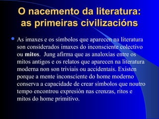 O nacemento da literatura:O nacemento da literatura:
as primeiras civilizaciónsas primeiras civilizacións
 As imaxes e os símbolos que aparecen na literatura
son considerados imaxes do inconsciente colectivo
ou mitos. Jung afirma que as analoxías entre os
mitos antigos e os relatos que aparecen na literatura
moderna non son triviais ou accidentais. Existen
porque a mente inconsciente do home moderno
conserva a capacidade de crear símbolos que noutro
tempo encontrou expresión nas crenzas, ritos e
mitos do home primitivo.
 