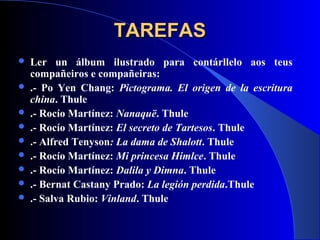 TAREFASTAREFAS
 Ler un álbum ilustrado para contárllelo aos teus
compañeiros e compañeiras:
 .- Po Yen Chang: Pictograma. El origen de la escritura
china. Thule
 .- Rocío Martínez: Nanaquë. Thule
 .- Rocío Martínez: El secreto de Tartesos. Thule
 .- Alfred Tenyson: La dama de Shalott. Thule
 .- Rocío Martínez: Mi princesa Himlce. Thule
 .- Rocío Martínez: Dalila y Dimna. Thule
 .- Bernat Castany Prado: La legión perdida.Thule
 .- Salva Rubio: Vinland. Thule
 