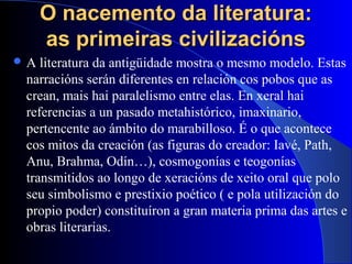 O nacemento da literatura:O nacemento da literatura:
as primeiras civilizaciónsas primeiras civilizacións
 A literatura da antigüidade mostra o mesmo modelo. Estas
narracións serán diferentes en relación cos pobos que as
crean, mais hai paralelismo entre elas. En xeral hai
referencias a un pasado metahistórico, imaxinario,
pertencente ao ámbito do marabilloso. É o que acontece
cos mitos da creación (as figuras do creador: Iavé, Path,
Anu, Brahma, Odín…), cosmogonías e teogonías
transmitidos ao longo de xeracións de xeito oral que polo
seu simbolismo e prestixio poético ( e pola utilización do
propio poder) constituíron a gran materia prima das artes e
obras literarias.
 