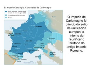 O Imperio de 
Carlomagno foi 
o inicio do soño 
da unificación 
europea: o 
intento de 
reunificar o 
territorio do 
antigo Imperio 
Romano. 
 