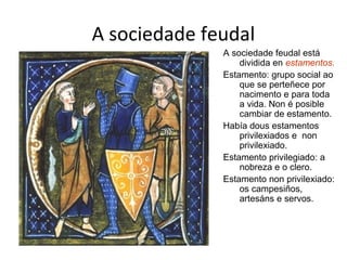 A sociedade feudal 
A sociedade feudal está 
dividida en estamentos. 
Estamento: grupo social ao 
que se perteñece por 
nacimento e para toda 
a vida. Non é posible 
cambiar de estamento. 
Había dous estamentos 
privilexiados e non 
privilexiado. 
Estamento privilegiado: a 
nobreza e o clero. 
Estamento non privilexiado: 
os campesiños, 
artesáns e servos. 
 