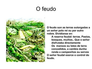 O feudo 
O feudo son as terras outorgadas a 
un señor polo rei ou por outro 
nobre. Dividíanse en: 
A reserva feudal: terras. Pastos, 
bosques, muíños.. Que o señor 
disfrutaba directamente 
Os mansos ou lotes de terra 
concedidos, a cambio dunha 
renda a campesiños ou servos 
O señor feudal exerce o control do 
feudo. 
 