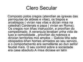 Clero Secular 
Composto polos cregos (atendían as igrexas das 
parroquías de aldeas e vilas), os bispos e 
arcebispos ( vivían nas vilas e dicían misa na 
catedral) Cardenais e papa ( vivían en Roma). 
Os cregos non tiñas instrucción, e proviñan do 
campesinado. A xerarquía levaban unha vida de 
luxo e comodidade , proviñan da nobreza e 
dirixían territorios moi amplos – Galicia tiña sete 
obispados-tiñan homes armados ao seu servizo, 
e o comportamento era semellante ao dun señor 
feudal maís. O seu control sobre a sociedade 
era case absoluto.A misa dicíase en latín 
 