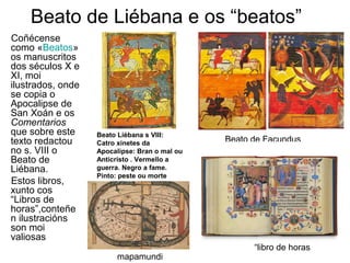 Beato de Liébana e os “beatos” 
Coñécense 
como «Beatos» 
os manuscritos 
dos séculos X e 
XI, moi 
ilustrados, onde 
se copia o 
Apocalipse de 
San Xoán e os 
Comentarios 
que sobre este 
texto redactou 
no s. VIII o 
Beato de 
Liébana. 
Estos libros, 
xunto cos 
“Libros de 
horas”,conteñe 
n ilustracións 
son moi 
valiosas 
Beato Liébana s VIII: 
Catro xinetes da 
Apocalipse: Bran o mal ou 
Anticristo . Vermello a 
guerra. Negro a fame. 
Pinto: peste ou morte 
mapamundi 
Beato de Facundus 
“libro de horas 
 
