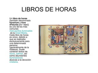 LIBROS DE HORAS 
Un libro de horas 
(también denominado 
horarium o livre 
d'heures [livr 'doer]) 
es uno de los más 
comunes 
manuscritos iluminados 
de la Edad Media. 
Cada libro de horas 
es único, debido a 
que se realizaba 
exclusivamente para 
una determinada 
persona 
(generalmente de la 
nobleza). Suele 
contener textos de 
rezos, salmos, así 
como abundantes 
iluminaciones 
alusivas a la devoción 
cristiana. 
 