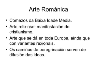 Arte Románica 
• Comezos da Baixa Idade Media. 
• Arte relixioso: manifestación do 
cristianismo. 
• Arte que se dá en toda Europa, aínda que 
con variantes rexionais. 
• Os camiños de peregrinación serven de 
difusión das ideas. 
 