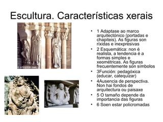 Escultura. Características xerais 
• 1 Adaptase ao marco 
arquitectónico (portadas e 
chapiteis). As figuras son 
ríxidas e inexpresivas 
• 2 Esquemática: non é 
realista, a tendencia é a 
formas simples e 
xeométricas. As figuras 
frecuentemente son símbolos 
• 3Función: pedagóxica 
(educar, catequizar) 
• 4Ausencia de perspectiva. 
Non hai fondos de 
arquitectura ou paisaxe 
• 5 O tamaño depende da 
importancia das figuras 
• 6 Soen estar policromadas 
 