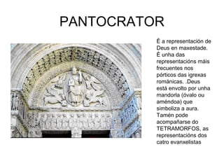 PANTOCRATOR 
É a representación de 
Deus en maxestade. 
É unha das 
representacións máis 
frecuentes nos 
pórticos das igrexas 
románicas. .Deus 
está envolto por unha 
mandorla (óvalo ou 
améndoa) que 
simboliza a aura. 
Tamén pode 
acompañarse do 
TETRAMORFOS, as 
representacións dos 
catro evanxelistas 
 