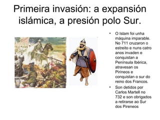 Primeira invasión: a expansión 
islámica, a presión polo Sur. 
• O Islam foi unha 
máquina imparable. 
No 711 cruzaron o 
estreito e nuns catro 
anos invaden e 
conquistan a 
Península Ibérica, 
atravesan os 
Pirineos e 
conquistan o sur do 
reino dos Francos. 
• Son detidos por 
Carlos Martell no 
732 e son obrigados 
a retirarse ao Sur 
dos Pireneos 
 
