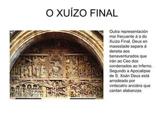 O XUÍZO FINAL 
Outra representación 
moi frecuente á a do 
Xuízo Final. Deus en 
maxestade separa á 
dereita aos 
benaventurados que 
irán ao Ceo dos 
condenados ao Inferno. 
Segundo a Apocalipse 
de S. Xoán Deus está 
arrodeado por 
vintecatro anciáns que 
cantan alabanzas 
 