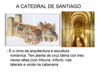 A CATEDRAL DE SANTIAGO 
- É o cima da arquitectura e escultura 
románica. Ten planta de cruz latina con tres 
naves altas,(con tribuna -triforio- nas 
laterais e xirola na cabeceira 
 
