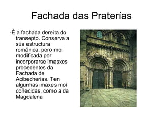 Fachada das Praterías 
-É a fachada dereita do 
transepto. Conserva a 
súa estructura 
románica, pero moi 
modificada por 
incorporarse imasxes 
procedentes da 
Fachada de 
Acibecherías. Ten 
algunhas imaxes moi 
coñecidas, como a da 
Magdalena 
 