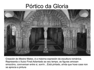 Pórtico da Gloria 
Creación do Mestre Mateo, é a máxima expresión da escultura románica. 
Representa o Xuizo Final.Adiantado ao seu tempo, as figuras amosan 
emocións, connversan entre si, sorrín…Está pintado, aínda que hoxe case non 
se aprecia a pintura 
