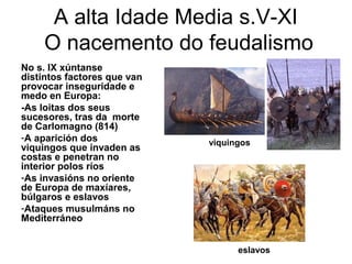 A alta Idade Media s.V-XI 
O nacemento do feudalismo 
No s. IX xúntanse 
distintos factores que van 
provocar inseguridade e 
medo en Europa: 
-As loitas dos seus 
sucesores, tras da morte 
de Carlomagno (814) 
-A aparición dos 
viquingos que invaden as 
costas e penetran no 
interior polos ríos 
-As invasións no oriente 
de Europa de maxíares, 
búlgaros e eslavos 
-Ataques musulmáns no 
Mediterráneo 
viquingos 
eslavos 
 