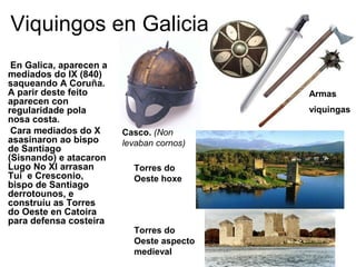 Viquingos en Galicia 
En Galica, aparecen a 
mediados do IX (840) 
saqueando A Coruña. 
A parir deste feito 
aparecen con 
regularidade pola 
nosa costa. 
Cara mediados do X 
asasinaron ao bispo 
de Santiago 
(Sisnando) e atacaron 
Lugo No XI arrasan 
Tui e Cresconio, 
bispo de Santiago 
derrotounos, e 
construíu as Torres 
do Oeste en Catoira 
para defensa costeira 
Armas 
viquingas 
Casco. (Non 
levaban cornos) 
Torres do 
Oeste hoxe 
Torres do 
Oeste aspecto 
medieval 
 
