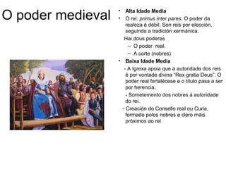 O poder medieval • Alta Idade Media 
• O rei: primus inter pares. O poder da 
realeza é débil. Son reis por elección, 
seguindo a tradición xermánica. 
Hai dous poderes 
– O poder real. 
– A corte (nobres) 
• Baixa Idade Media 
- A Igrexa apoia que a autoridade dos reis 
é por vontade divina “Rex gratia Deus”. O 
poder real fortalécese e o título pasa a ser 
por herencia. 
- Sometemento dos nobres á autoridade 
do rei. 
- Creación do Consello real ou Curia, 
formado polos nobres e clero máis 
próximos ao rei 
 