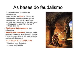 As bases do feudalismo 
É un intercambio en tempos de 
inseguridade. 
O rei entrega un feudo, a cambio de 
fidelidade e control do feudo, que ao 
principio segue a ser propiedade do 
rei,pero que co paso do tempo e con reis 
débiles pasarán a ser hereditarios. A 
entrega faise na 
- Cerimonia da homenaxe, que 
establece a 
- Relación de vasalaxe, pola que unha 
persoa ponse baixo a dependenza doutra 
mediante un xuramento de fidelidade que 
comprendía deberes de 
AUXILIUM ET CONSILIUM: 
*Axuda en caso de guerra 
*consello se é pedido 
 