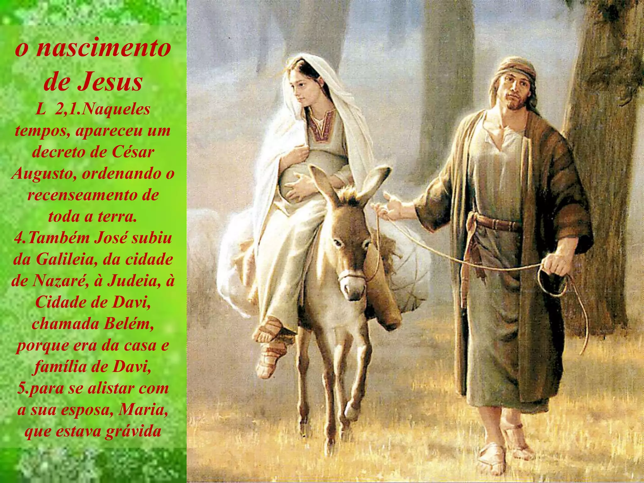 o nascimento
de Jesus
L 2,1.Naqueles
tempos, apareceu um
decreto de César
Augusto, ordenando o
recenseamento de
toda a terra.
4.Também José subiu
da Galileia, da cidade
de Nazaré, à Judeia, à
Cidade de Davi,
chamada Belém,
porque era da casa e
família de Davi,
5.para se alistar com
a sua esposa, Maria,
que estava grávida
 