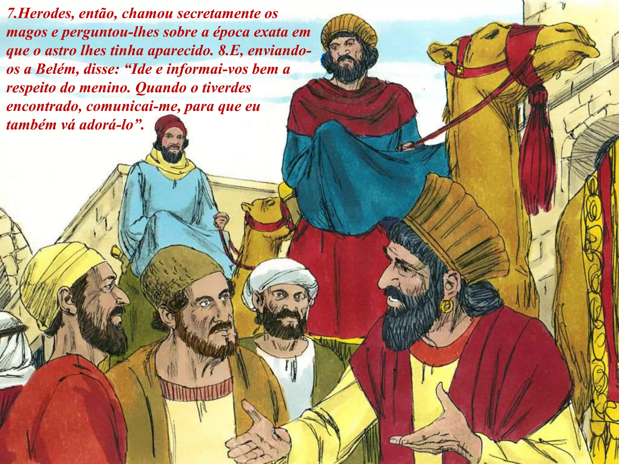 7.Herodes, então, chamou secretamente os
magos e perguntou-lhes sobre a época exata em
que o astro lhes tinha aparecido. 8.E, enviando-
os a Belém, disse: “Ide e informai-vos bem a
respeito do menino. Quando o tiverdes
encontrado, comunicai-me, para que eu
também vá adorá-lo”.
 