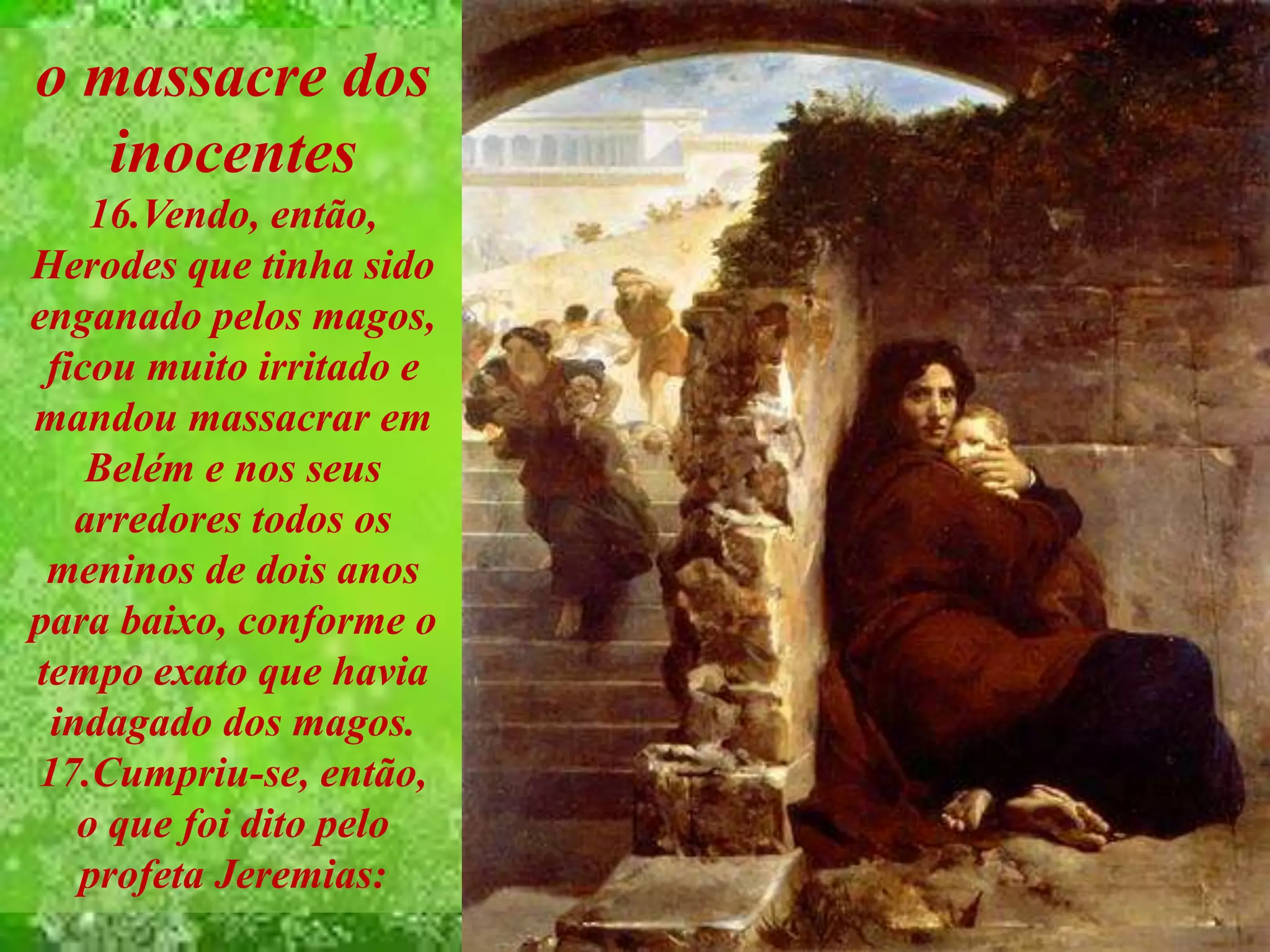 o massacre dos
inocentes
16.Vendo, então,
Herodes que tinha sido
enganado pelos magos,
ficou muito irritado e
mandou massacrar em
Belém e nos seus
arredores todos os
meninos de dois anos
para baixo, conforme o
tempo exato que havia
indagado dos magos.
17.Cumpriu-se, então,
o que foi dito pelo
profeta Jeremias:
 