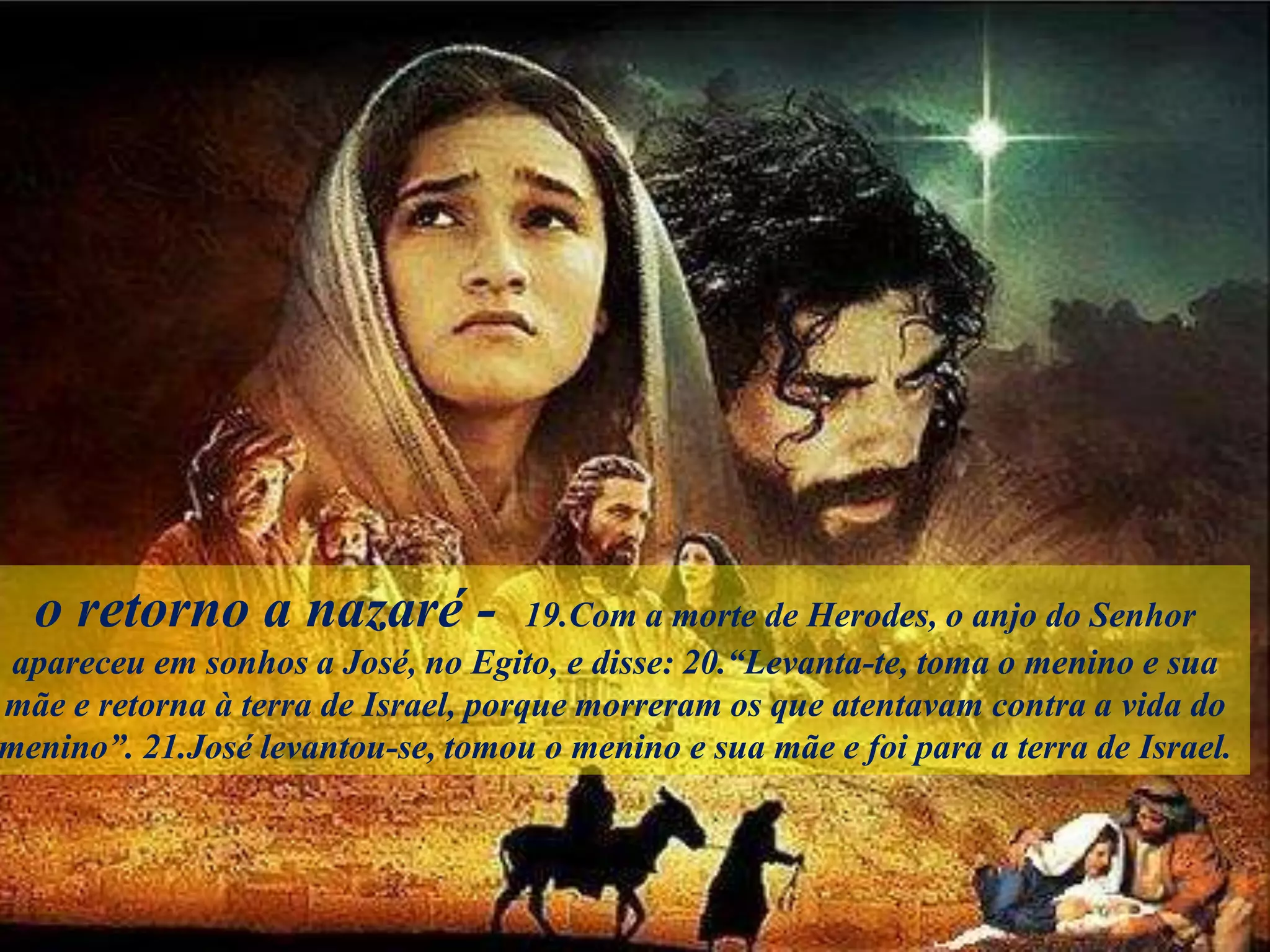 o retorno a nazaré - 19.Com a morte de Herodes, o anjo do Senhor
apareceu em sonhos a José, no Egito, e disse: 20.“Levanta-te, toma o menino e sua
mãe e retorna à terra de Israel, porque morreram os que atentavam contra a vida do
menino”. 21.José levantou-se, tomou o menino e sua mãe e foi para a terra de Israel.
 