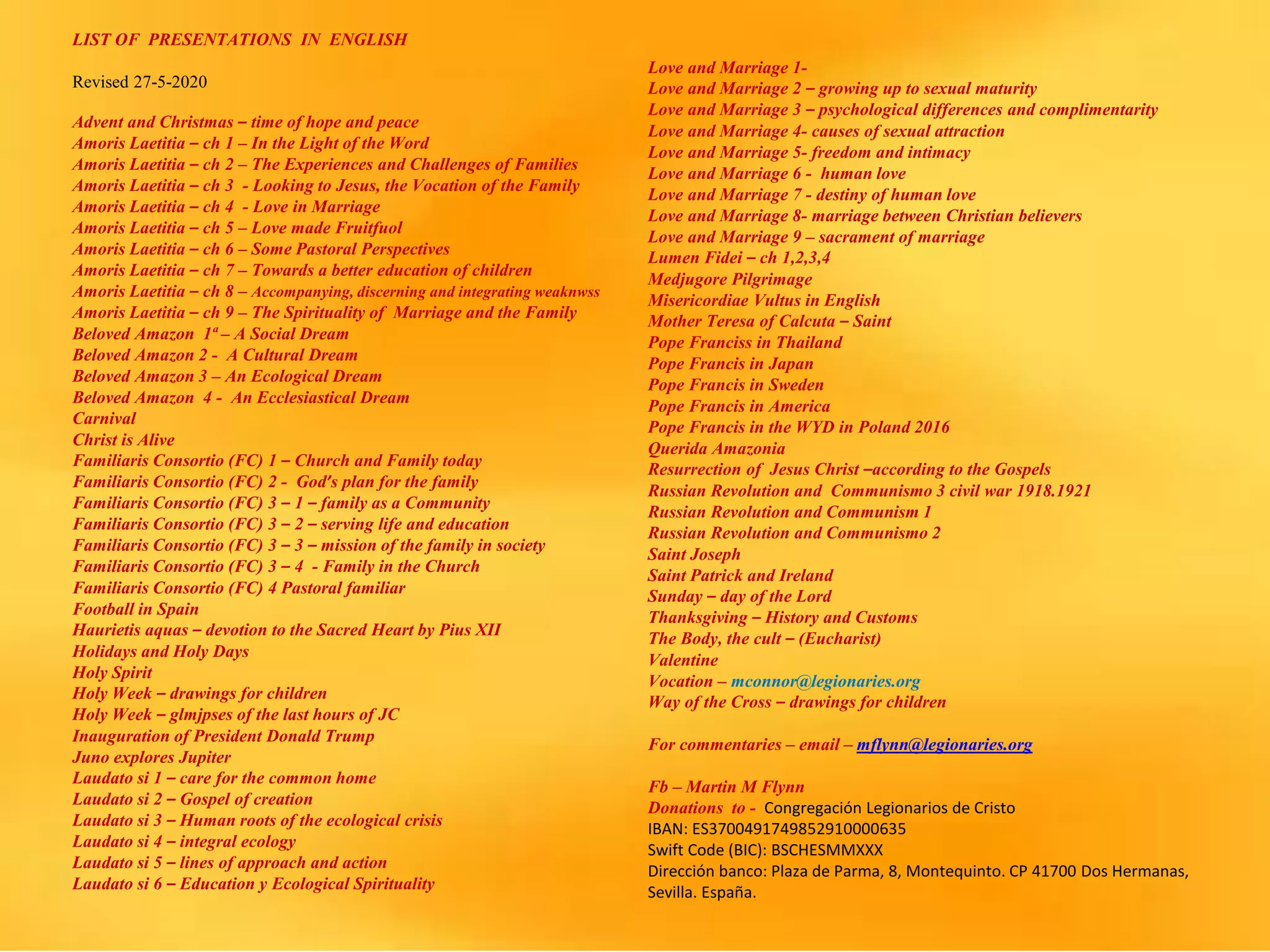 LIST OF PRESENTATIONS IN ENGLISH
Revised 27-5-2020
Advent and Christmas – time of hope and peace
Amoris Laetitia – ch 1 – In the Light of the Word
Amoris Laetitia – ch 2 – The Experiences and Challenges of Families
Amoris Laetitia – ch 3 - Looking to Jesus, the Vocation of the Family
Amoris Laetitia – ch 4 - Love in Marriage
Amoris Laetitia – ch 5 – Love made Fruitfuol
Amoris Laetitia – ch 6 – Some Pastoral Perspectives
Amoris Laetitia – ch 7 – Towards a better education of children
Amoris Laetitia – ch 8 – Accompanying, discerning and integrating weaknwss
Amoris Laetitia – ch 9 – The Spirituality of Marriage and the Family
Beloved Amazon 1ª – A Social Dream
Beloved Amazon 2 - A Cultural Dream
Beloved Amazon 3 – An Ecological Dream
Beloved Amazon 4 - An Ecclesiastical Dream
Carnival
Christ is Alive
Familiaris Consortio (FC) 1 – Church and Family today
Familiaris Consortio (FC) 2 - God’s plan for the family
Familiaris Consortio (FC) 3 – 1 – family as a Community
Familiaris Consortio (FC) 3 – 2 – serving life and education
Familiaris Consortio (FC) 3 – 3 – mission of the family in society
Familiaris Consortio (FC) 3 – 4 - Family in the Church
Familiaris Consortio (FC) 4 Pastoral familiar
Football in Spain
Haurietis aquas – devotion to the Sacred Heart by Pius XII
Holidays and Holy Days
Holy Spirit
Holy Week – drawings for children
Holy Week – glmjpses of the last hours of JC
Inauguration of President Donald Trump
Juno explores Jupiter
Laudato si 1 – care for the common home
Laudato si 2 – Gospel of creation
Laudato si 3 – Human roots of the ecological crisis
Laudato si 4 – integral ecology
Laudato si 5 – lines of approach and action
Laudato si 6 – Education y Ecological Spirituality
Love and Marriage 1-
Love and Marriage 2 – growing up to sexual maturity
Love and Marriage 3 – psychological differences and complimentarity
Love and Marriage 4- causes of sexual attraction
Love and Marriage 5- freedom and intimacy
Love and Marriage 6 - human love
Love and Marriage 7 - destiny of human love
Love and Marriage 8- marriage between Christian believers
Love and Marriage 9 – sacrament of marriage
Lumen Fidei – ch 1,2,3,4
Medjugore Pilgrimage
Misericordiae Vultus in English
Mother Teresa of Calcuta – Saint
Pope Franciss in Thailand
Pope Francis in Japan
Pope Francis in Sweden
Pope Francis in America
Pope Francis in the WYD in Poland 2016
Querida Amazonia
Resurrection of Jesus Christ –according to the Gospels
Russian Revolution and Communismo 3 civil war 1918.1921
Russian Revolution and Communism 1
Russian Revolution and Communismo 2
Saint Joseph
Saint Patrick and Ireland
Sunday – day of the Lord
Thanksgiving – History and Customs
The Body, the cult – (Eucharist)
Valentine
Vocation – mconnor@legionaries.org
Way of the Cross – drawings for children
For commentaries – email – mflynn@legionaries.org
Fb – Martin M Flynn
Donations to - Congregación Legionarios de Cristo
IBAN: ES3700491749852910000635
Swift Code (BIC): BSCHESMMXXX
Dirección banco: Plaza de Parma, 8, Montequinto. CP 41700 Dos Hermanas,
Sevilla. España.
 