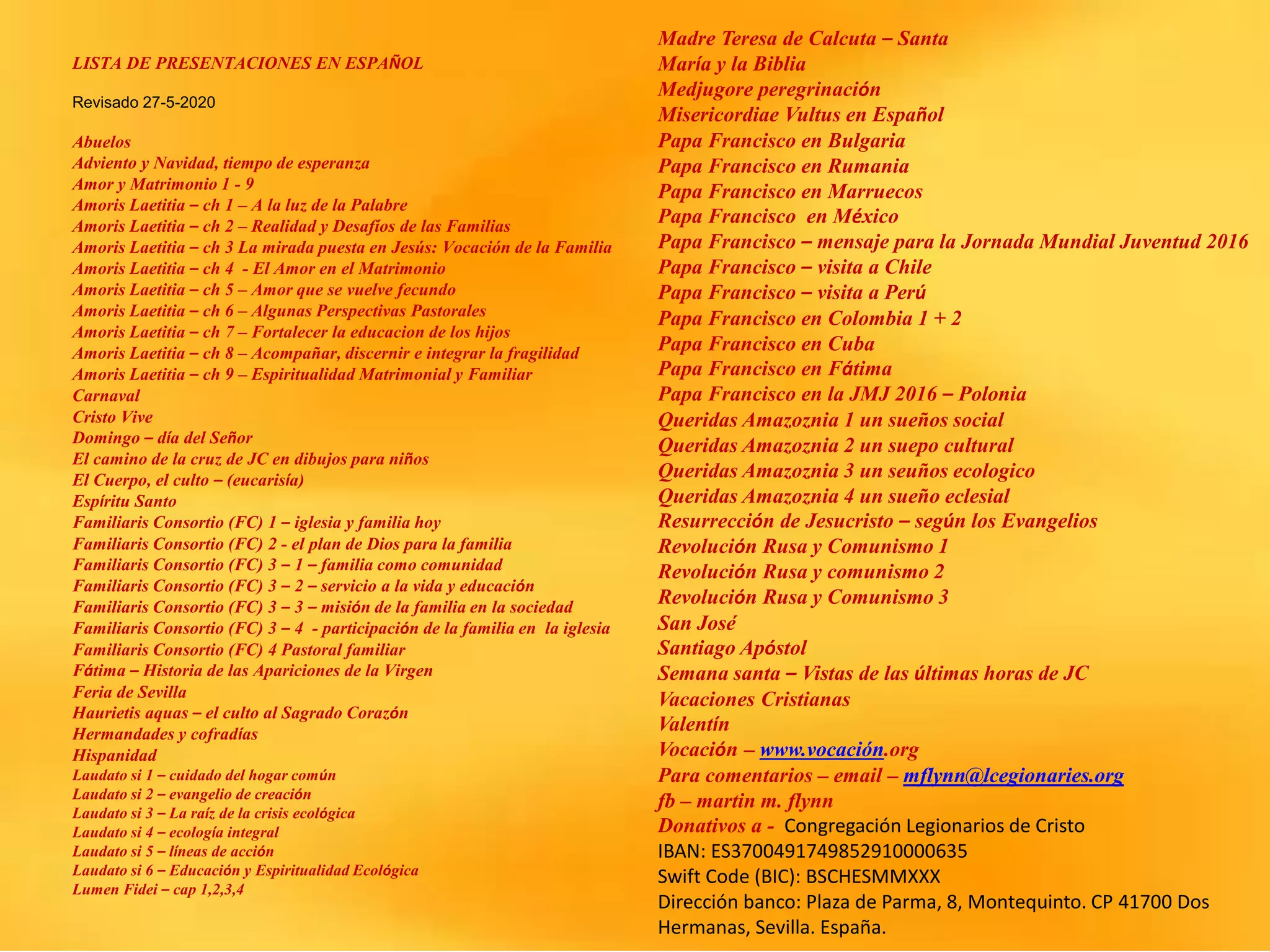 LISTA DE PRESENTACIONES EN ESPAÑOL
Revisado 27-5-2020
Abuelos
Adviento y Navidad, tiempo de esperanza
Amor y Matrimonio 1 - 9
Amoris Laetitia – ch 1 – A la luz de la Palabre
Amoris Laetitia – ch 2 – Realidad y Desafíos de las Familias
Amoris Laetitia – ch 3 La mirada puesta en Jesús: Vocación de la Familia
Amoris Laetitia – ch 4 - El Amor en el Matrimonio
Amoris Laetitia – ch 5 – Amor que se vuelve fecundo
Amoris Laetitia – ch 6 – Algunas Perspectivas Pastorales
Amoris Laetitia – ch 7 – Fortalecer la educacion de los hijos
Amoris Laetitia – ch 8 – Acompañar, discernir e integrar la fragilidad
Amoris Laetitia – ch 9 – Espiritualidad Matrimonial y Familiar
Carnaval
Cristo Vive
Domingo – día del Señor
El camino de la cruz de JC en dibujos para niños
El Cuerpo, el culto – (eucarisía)
Espíritu Santo
Familiaris Consortio (FC) 1 – iglesia y familia hoy
Familiaris Consortio (FC) 2 - el plan de Dios para la familia
Familiaris Consortio (FC) 3 – 1 – familia como comunidad
Familiaris Consortio (FC) 3 – 2 – servicio a la vida y educación
Familiaris Consortio (FC) 3 – 3 – misión de la familia en la sociedad
Familiaris Consortio (FC) 3 – 4 - participación de la familia en la iglesia
Familiaris Consortio (FC) 4 Pastoral familiar
Fátima – Historia de las Apariciones de la Virgen
Feria de Sevilla
Haurietis aquas – el culto al Sagrado Corazón
Hermandades y cofradías
Hispanidad
Laudato si 1 – cuidado del hogar común
Laudato si 2 – evangelio de creación
Laudato si 3 – La raíz de la crisis ecológica
Laudato si 4 – ecología integral
Laudato si 5 – líneas de acción
Laudato si 6 – Educación y Espiritualidad Ecológica
Lumen Fidei – cap 1,2,3,4
Madre Teresa de Calcuta – Santa
María y la Biblia
Medjugore peregrinación
Misericordiae Vultus en Español
Papa Francisco en Bulgaria
Papa Francisco en Rumania
Papa Francisco en Marruecos
Papa Francisco en México
Papa Francisco – mensaje para la Jornada Mundial Juventud 2016
Papa Francisco – visita a Chile
Papa Francisco – visita a Perú
Papa Francisco en Colombia 1 + 2
Papa Francisco en Cuba
Papa Francisco en Fátima
Papa Francisco en la JMJ 2016 – Polonia
Queridas Amazoznia 1 un sueños social
Queridas Amazoznia 2 un suepo cultural
Queridas Amazoznia 3 un seuños ecologico
Queridas Amazoznia 4 un sueño eclesial
Resurrección de Jesucristo – según los Evangelios
Revolución Rusa y Comunismo 1
Revolución Rusa y comunismo 2
Revolución Rusa y Comunismo 3
San José
Santiago Apóstol
Semana santa – Vistas de las últimas horas de JC
Vacaciones Cristianas
Valentín
Vocación – www.vocación.org
Para comentarios – email – mflynn@lcegionaries.org
fb – martin m. flynn
Donativos a - Congregación Legionarios de Cristo
IBAN: ES3700491749852910000635
Swift Code (BIC): BSCHESMMXXX
Dirección banco: Plaza de Parma, 8, Montequinto. CP 41700 Dos
Hermanas, Sevilla. España.
 