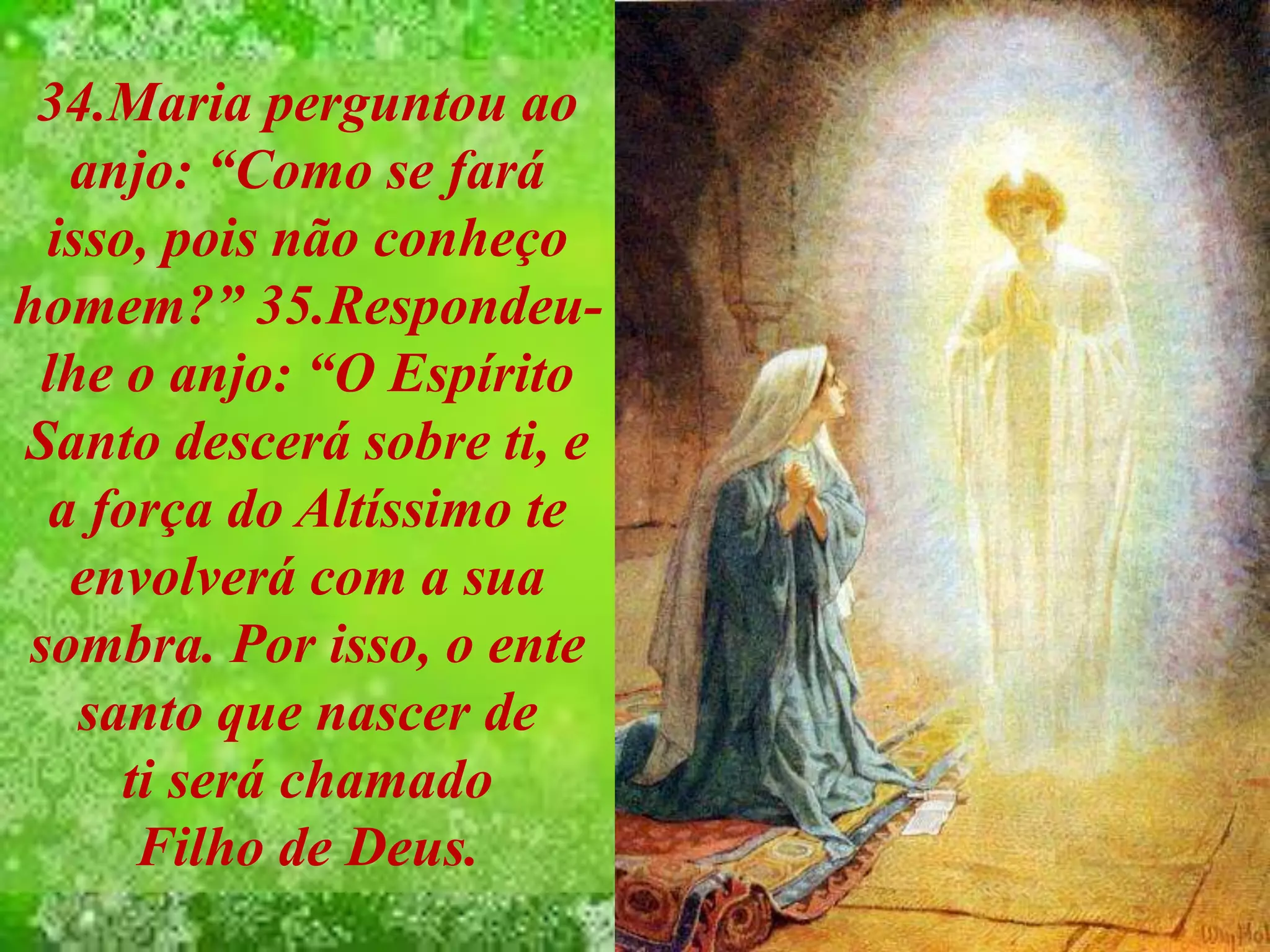 34.Maria perguntou ao
anjo: “Como se fará
isso, pois não conheço
homem?” 35.Respondeu-
lhe o anjo: “O Espírito
Santo descerá sobre ti, e
a força do Altíssimo te
envolverá com a sua
sombra. Por isso, o ente
santo que nascer de
ti será chamado
Filho de Deus.
 