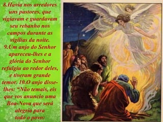 8.Havia nos arredores
uns pastores, que
vigiavam e guardavam
seu rebanho nos
campos durante as
vigílias da noite.
9.Um anjo do Senhor
apareceu-lhes e a
glória do Senhor
refulgiu ao redor deles,
e tiveram grande
temor. 10.O anjo disse-
lhes: “Não temais, eis
que vos anuncio uma
Boa-Nova que será
alegria para
todo o povo:
 