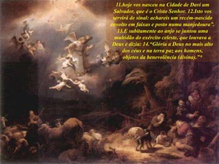 11.hoje vos nasceu na Cidade de Davi um
Salvador, que é o Cristo Senhor. 12.Isto vos
servirá de sinal: achareis um recém-nascido
envolto em faixas e posto numa manjedoura”.
13.E subitamente ao anjo se juntou uma
multidão do exército celeste, que louvava a
Deus e dizia: 14.“Glória a Deus no mais alto
dos céus e na terra paz aos homens,
objetos da benevolência (divina).”*
 
