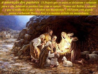 a adoração dos pastores 15.Depois que os anjos os deixaram e voltaram
para o céu, falaram os pastores uns com os outros: “Vamos até Belém e vejamos
o que se realizou e o que o Senhor nos manifestou”. 16.Foram com grande
pressa e acharam Maria e José, e o menino deitado na manjedoura.
 