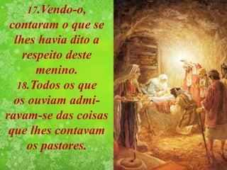 17.Vendo-o,
contaram o que se
lhes havia dito a
respeito deste
menino.
18.Todos os que
os ouviam admi-
ravam-se das coisas
que lhes contavam
os pastores.
 