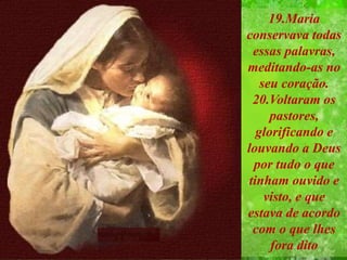19.Maria
conservava todas
essas palavras,
meditando-as no
seu coração.
20.Voltaram os
pastores,
glorificando e
louvando a Deus
por tudo o que
tinham ouvido e
visto, e que
estava de acordo
com o que lhes
fora dito
.
 