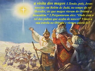a visita dos magos 1.Tendo, pois, Jesus
nascido em Belém de Judá, no tempo do rei
Herodes, eis que magos vieram do Oriente a
Jerusalém.* 2.Perguntaram eles: “Onde está o
rei dos judeus que acaba de nascer? Vimos a
sua estrela no Oriente e viemos adorá-lo”.
 