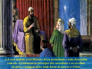 3.A essa notícia, o rei Herodes ficou perturbado e toda Jerusalém
com ele. 4.Convocou os príncipes dos sacerdotes e os escribas
do povo e indagou deles onde havia de nascer o Cristo
 