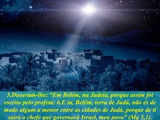 5.Disseram-lhe: “Em Belém, na Judeia, porque assim foi
escrito pelo profeta: 6.E tu, Belém, terra de Judá, não és de
modo algum a menor entre as cidades de Judá, porque de ti
sairá o chefe que governará Israel, meu povo” (Mq 5,1).
 