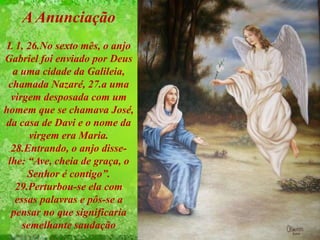 A Anunciação
L 1, 26.No sexto mês, o anjo
Gabriel foi enviado por Deus
a uma cidade da Galileia,
chamada Nazaré, 27.a uma
virgem desposada com um
homem que se chamava José,
da casa de Davi e o nome da
virgem era Maria.
28.Entrando, o anjo disse-
lhe: “Ave, cheia de graça, o
Senhor é contigo”.
29.Perturbou-se ela com
essas palavras e pôs-se a
pensar no que significaria
semelhante saudação
 
