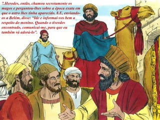 7.Herodes, então, chamou secretamente os
magos e perguntou-lhes sobre a época exata em
que o astro lhes tinha aparecido. 8.E, enviando-
os a Belém, disse: “Ide e informai-vos bem a
respeito do menino. Quando o tiverdes
encontrado, comunicai-me, para que eu
também vá adorá-lo”.
 
