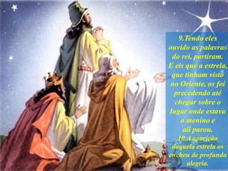 9.Tendo eles
ouvido as palavras
do rei, partiram.
E eis que a estrela,
que tinham visto
no Oriente, os foi
precedendo até
chegar sobre o
lugar onde estava
o menino e
ali parou.
10.A aparição
daquela estrela os
encheu de profunda
alegria.
 